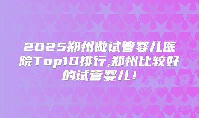 2025郑州做试管婴儿医院Top10排行,郑州比较好的试管婴儿!