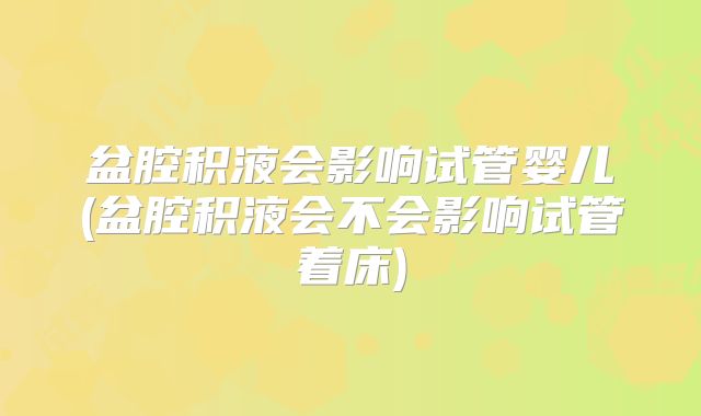 盆腔积液会影响试管婴儿(盆腔积液会不会影响试管着床)