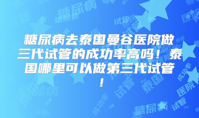 糖尿病去泰国曼谷医院做三代试管的成功率高吗！泰国哪里可以做第三代试管！
