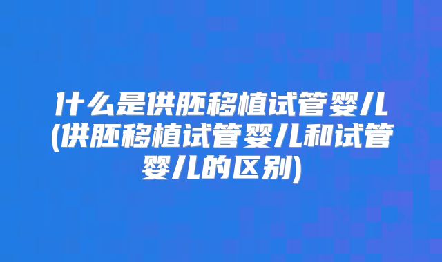 什么是供胚移植试管婴儿(供胚移植试管婴儿和试管婴儿的区别)