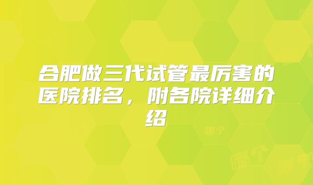 合肥做三代试管最厉害的医院排名，附各院详细介绍