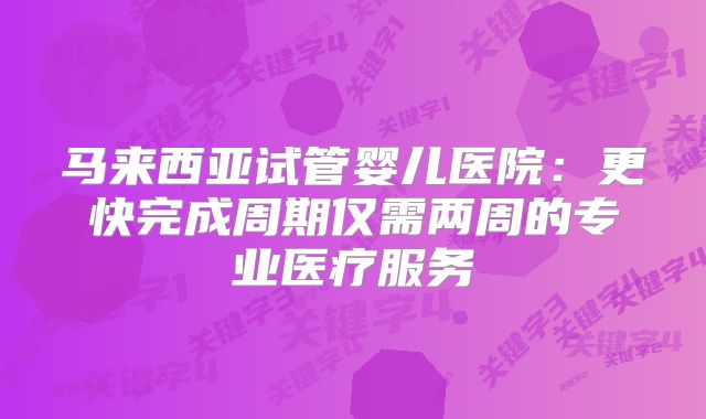 马来西亚试管婴儿医院：更快完成周期仅需两周的专业医疗服务
