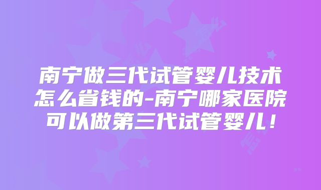 南宁做三代试管婴儿技术怎么省钱的-南宁哪家医院可以做第三代试管婴儿！