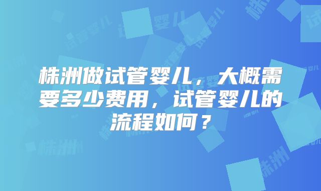 株洲做试管婴儿，大概需要多少费用，试管婴儿的流程如何？
