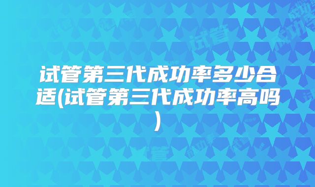 试管第三代成功率多少合适(试管第三代成功率高吗)