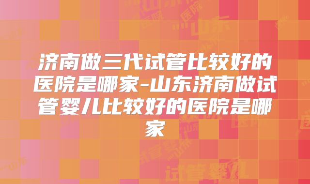 济南做三代试管比较好的医院是哪家-山东济南做试管婴儿比较好的医院是哪家