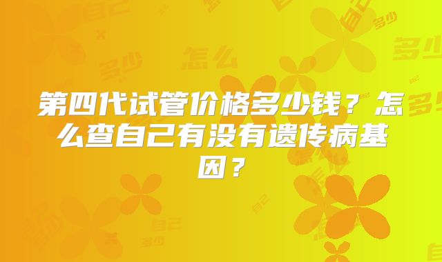 第四代试管价格多少钱？怎么查自己有没有遗传病基因？