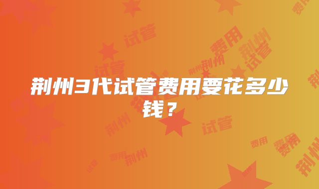 荆州3代试管费用要花多少钱?