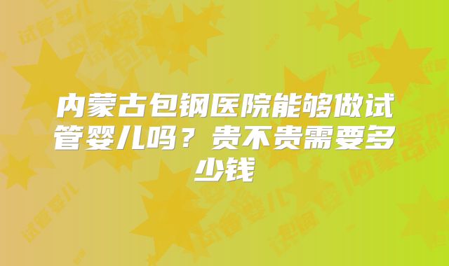 内蒙古包钢医院能够做试管婴儿吗?贵不贵需要多少钱