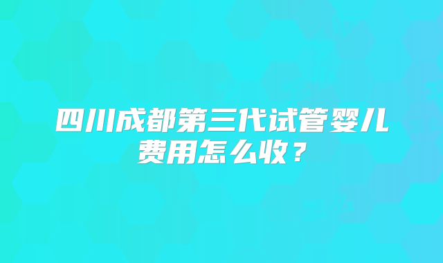 四川成都第三代试管婴儿费用怎么收？