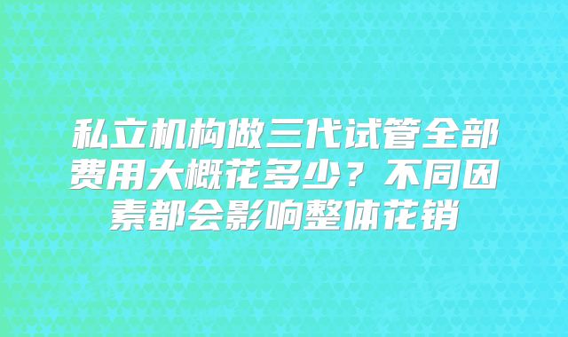 私立机构做三代试管全部费用大概花多少？不同因素都会影响整体花销