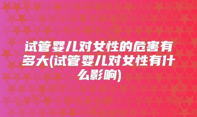 试管婴儿对女性的危害有多大(试管婴儿对女性有什么影响)
