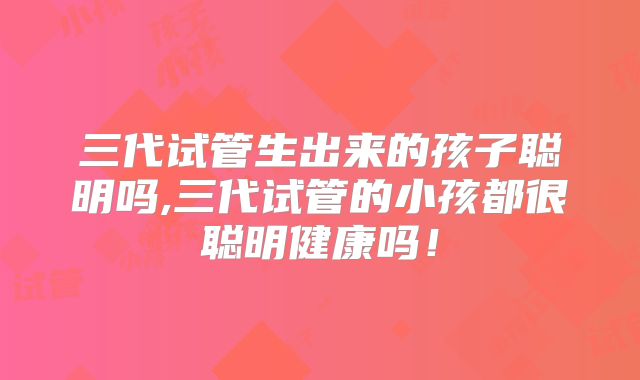 三代试管生出来的孩子聪明吗,三代试管的小孩都很聪明健康吗！