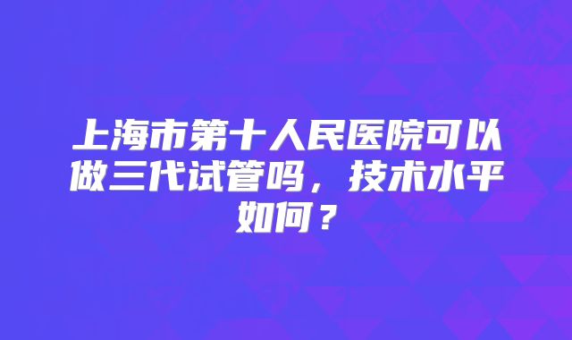 上海市第十人民医院可以做三代试管吗，技术水平如何？