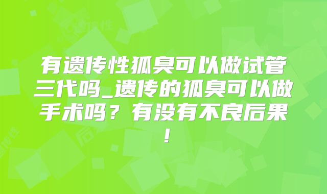 有遗传性狐臭可以做试管三代吗_遗传的狐臭可以做手术吗?有没有不良后果!
