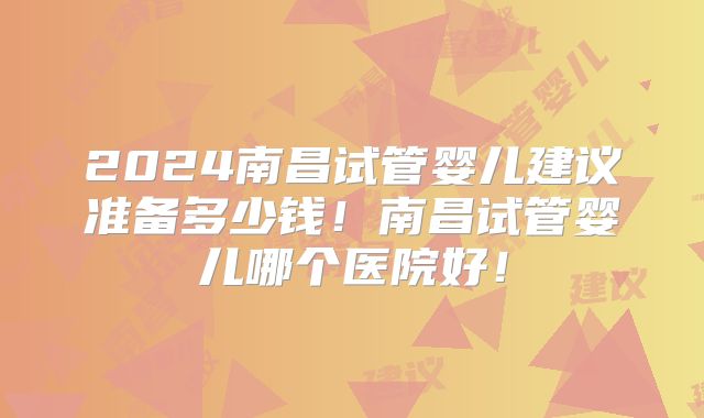 2024南昌试管婴儿建议准备多少钱!南昌试管婴儿哪个医院好!