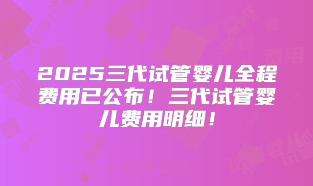 2025三代试管婴儿全程费用已公布！三代试管婴儿费用明细！