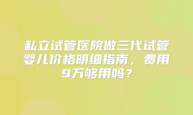 私立试管医院做三代试管婴儿价格明细指南，费用9万够用吗？