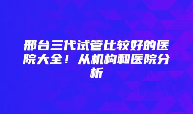 邢台三代试管比较好的医院大全!从机构和医院分析