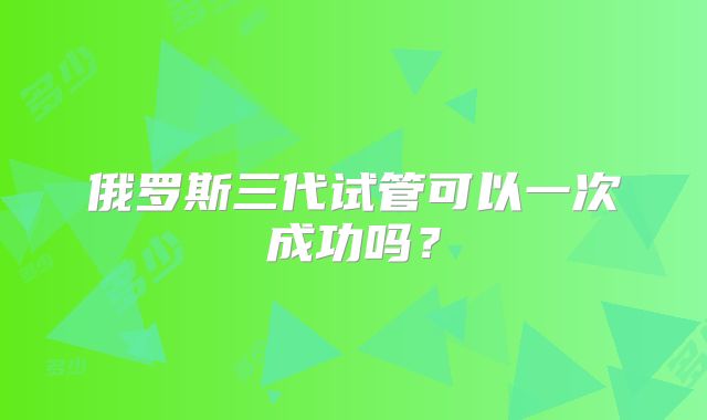 俄罗斯三代试管可以一次成功吗?