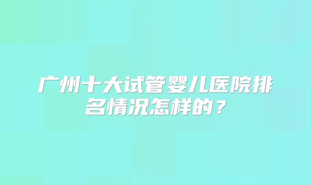 广州十大试管婴儿医院排名情况怎样的？
