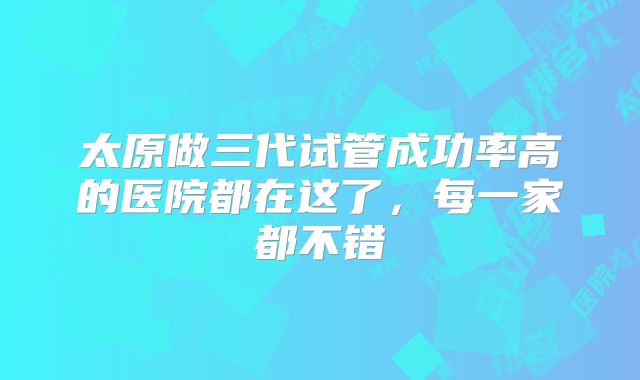 太原做三代试管成功率高的医院都在这了，每一家都不错