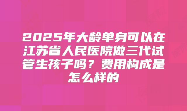 2025年大龄单身可以在江苏省人民医院做三代试管生孩子吗?费用构成是怎么样的