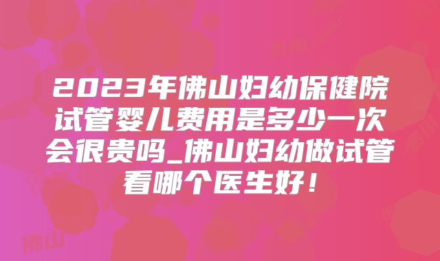 2023年佛山妇幼保健院试管婴儿费用是多少一次会很贵吗_佛山妇幼做试管看哪个医生好!