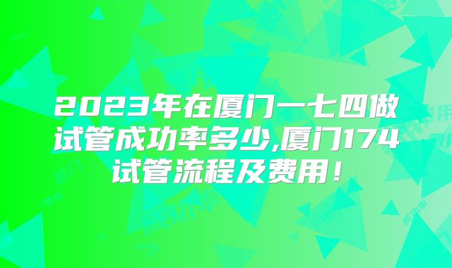 2023年在厦门一七四做试管成功率多少,厦门174试管流程及费用!