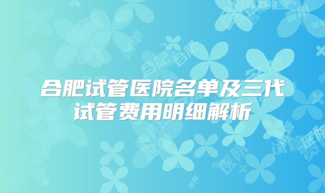 合肥试管医院名单及三代试管费用明细解析