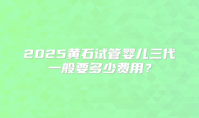 2025黄石试管婴儿三代一般要多少费用？