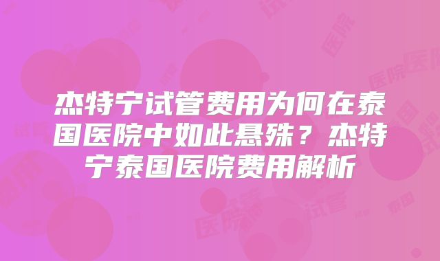 杰特宁试管费用为何在泰国医院中如此悬殊？杰特宁泰国医院费用解析