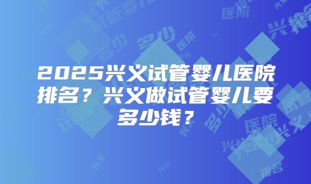 2025兴义试管婴儿医院排名？兴义做试管婴儿要多少钱？