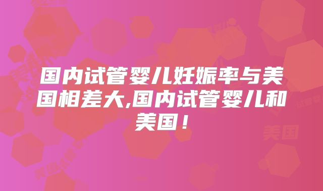 国内试管婴儿妊娠率与美国相差大,国内试管婴儿和美国！
