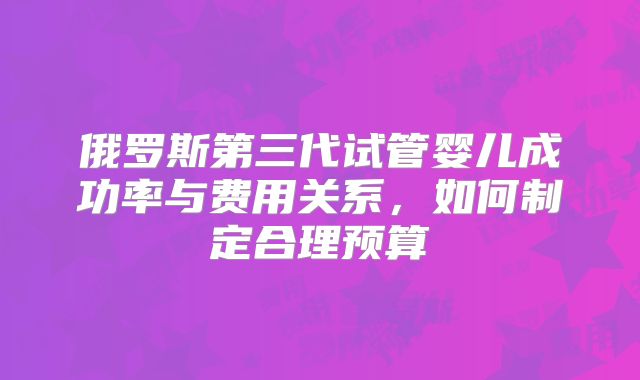 俄罗斯第三代试管婴儿成功率与费用关系,如何制定合理预算