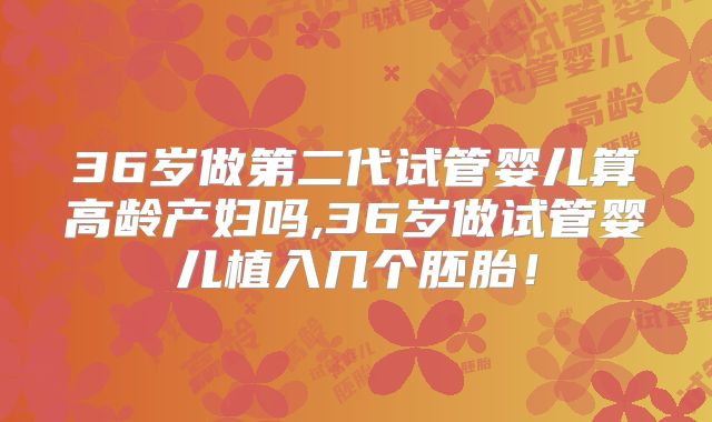 36岁做第二代试管婴儿算高龄产妇吗,36岁做试管婴儿植入几个胚胎!