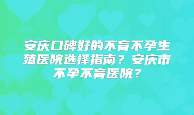 安庆口碑好的不育不孕生殖医院选择指南？安庆市不孕不育医院？