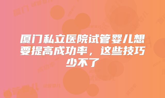 厦门私立医院试管婴儿想要提高成功率，这些技巧少不了