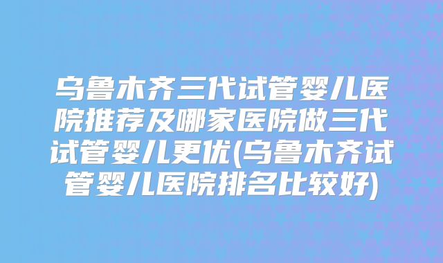 乌鲁木齐三代试管婴儿医院推荐及哪家医院做三代试管婴儿更优(乌鲁木齐试管婴儿医院排名比较好)