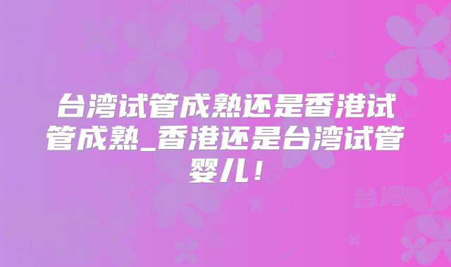 台湾试管成熟还是香港试管成熟_香港还是台湾试管婴儿!