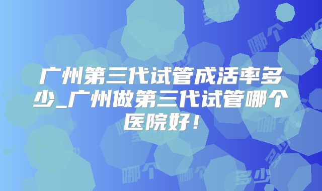 广州第三代试管成活率多少_广州做第三代试管哪个医院好!