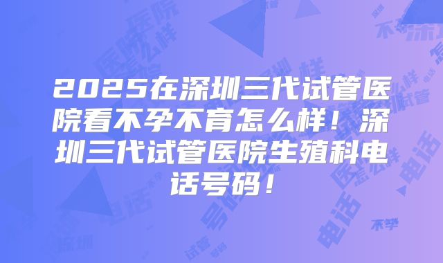2025在深圳三代试管医院看不孕不育怎么样!深圳三代试管医院生殖科电话号码!