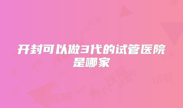 开封可以做3代的试管医院是哪家