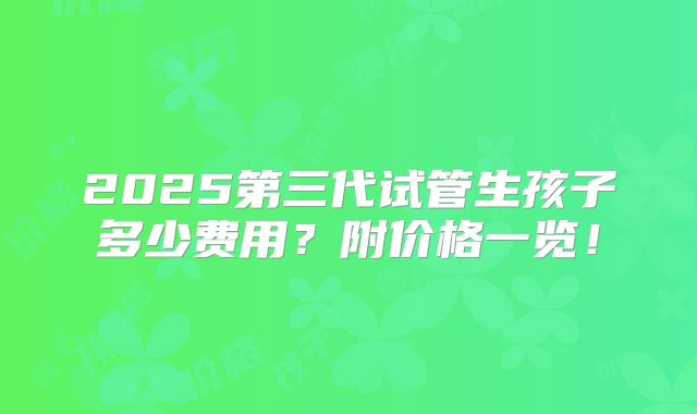 2025第三代试管生孩子多少费用？附价格一览！
