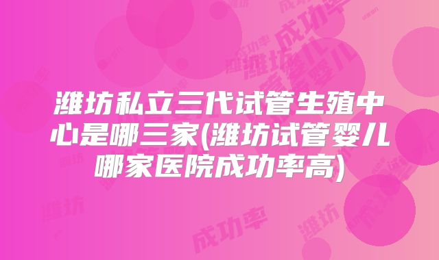 潍坊私立三代试管生殖中心是哪三家(潍坊试管婴儿哪家医院成功率高)