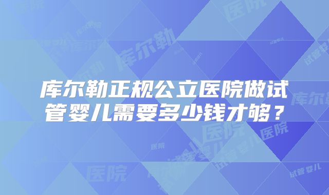 库尔勒正规公立医院做试管婴儿需要多少钱才够？