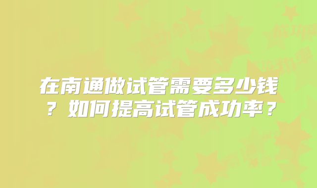 在南通做试管需要多少钱?如何提高试管成功率?