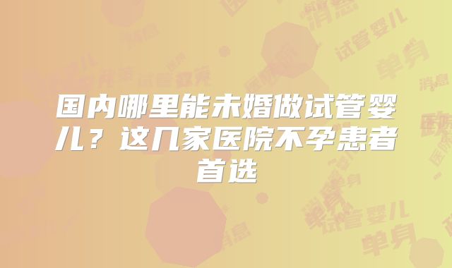 国内哪里能未婚做试管婴儿?这几家医院不孕患者首选