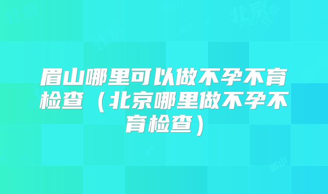 眉山哪里可以做不孕不育检查(北京哪里做不孕不育检查)