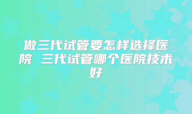 做三代试管要怎样选择医院 三代试管哪个医院技术好